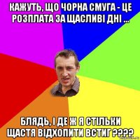 кажуть, що чорна смуга - це розплата за щасливі дні ... блядь, і де ж я стільки щастя відхопити встиг ????