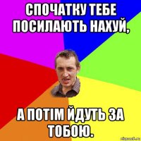 спочатку тебе посилають нахуй, а потім йдуть за тобою.