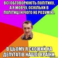 всі обговорюють політику, а я мовчу, оскільки в політиці нічого не розумію. в цьому я схожий на депутатів нашої країни.