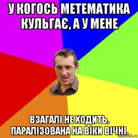 у когось метематика кульгає, а у мене взагалі не ходить. паралізована на віки вічні.