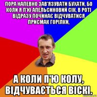 пора напевно зав'язувати бухати, бо коли я п'ю апельсиновий сік, в роті відразу починає відчуватися присмак горілки, а коли п'ю колу, відчувається віскі.