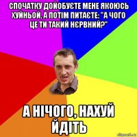 спочатку дойобуєте мене якоюсь хуйньой, а потім питаєте: "а чого це ти такий нєрвний?" а нічого, нахуй йдіть