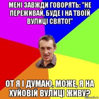 мені завжди говорять: "не переживай, буде і на твоїй вулиці свято!" от я і думаю, може, я на хуйовій вулиці живу?