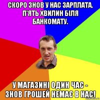 скоро знов у нас зарплата. п'ять хвилин біля банкомату. у магазині один час - знов грошей немає в нас!