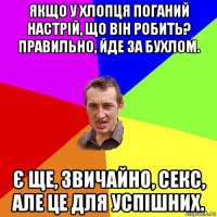 якщо у хлопця поганий настрій, що він робить? правильно, йде за бухлом. є ще, звичайно, секс, але це для успішних.