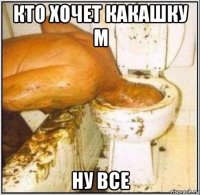 кто хочет какашку м ну все