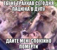 ты не трахкав сегодня пацюка в дупу дайте мені спокійно померти