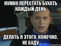 нужно перестать бухать каждый день делать я этого, конечно, не буду