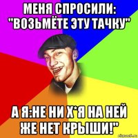 меня спросили: "возьмёте эту тачку" а я:не ни х*я на ней же нет крыши!"