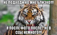 не подходи ко мне близко!!! я после фото после... не в себе немного!!!