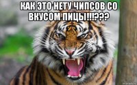 как это нету чипсов со вкусом пицы!!!??? 