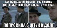 так ты подарил ей букет роз и сумку еще и губную помаду богдан,и что она? попросила 6 штук в долг