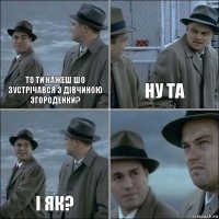 то ти кажеш шо зустрічався з дівчиною згороденки? ну та і як? 