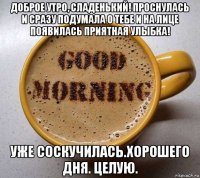 доброе утро, сладенький! проснулась и сразу подумала о тебе и на лице появилась приятная улыбка! уже соскучилась.хорошего дня. целую.