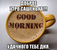 доброе утро,сашенька!!! удачного тебе дня.