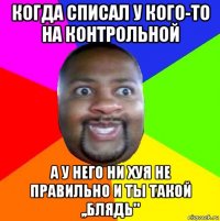 когда списал у кого-то на контрольной а у него ни хуя не правильно и ты такой ,,блядь"