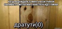 когда подождали 15 минут и всей группой сваливаете с матлогики, а навстречу идет гамова 