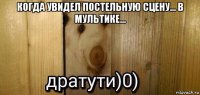 когда увидел постельную сцену... в мультике... 