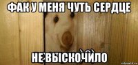 фак у меня чуть сердце не выскочило