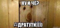 ну и чё? дратути))))