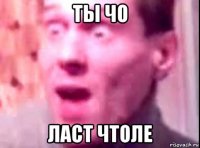 ты чо ласт чтоле