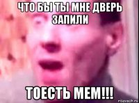 что бы ты мне дверь запили тоесть мем!!!