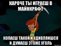 кароче ты играеш в майнкрафт копаеш такой и удивляишся и думаеш этоже уголь