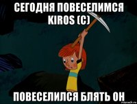 сегодня повеселимся kiros (c) повеселился блять он