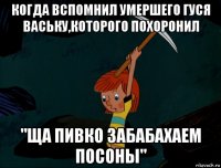 когда вспомнил умершего гуся ваську,которого похоронил "ща пивко забабахаем посоны"