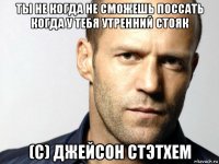 ты не когда не сможешь поссать когда у тебя утренний стояк (c) джейсон стэтхем