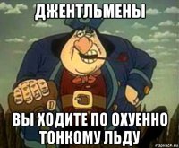 джентльмены вы ходите по охуенно тонкому льду