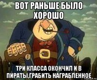 вот раньше было хорошо три класса окончил и в пираты,грабить награбленное