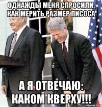 однажды меня спросили, как мерить размер писоса а я отвечаю: каком кверху!!!