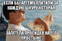 если бы артему платили за каждую шкуру которая залетела просидев на его простыне