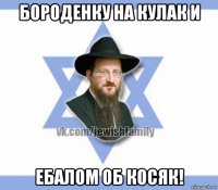 бороденку на кулак и ебалом об косяк!