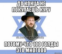 до конца не покупаешь куру потому-что 100 голды это многооо