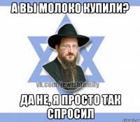 а вы молоко купили? да не, я просто так спросил