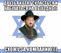 друзья хотят скласться и набухаться на выходные схожу за компанию)))