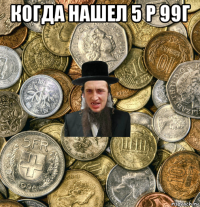 когда нашел 5 р 99г 