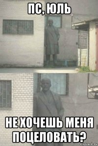 пс, юль не хочешь меня поцеловать?