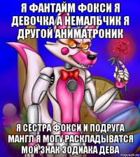 я фантайм фокси я девочка а немальчик я другой аниматроник я сестра фокси и подруга мангл я могу раскладыватся мой знак зодиака дева