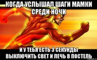 когда услышал шаги мамки среди ночи и у тебя есть 3 секунды выключить свет и лечь в постель