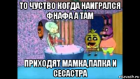 то чуство когда наигрался фнафа а там приходят мамка,папка и сесастра