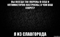 вы всегда так уверены в себе и оптимистично настроены, в чем ваш секрет? я из славгорода