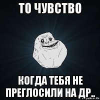 то чувство когда тебя не преглосили на др..