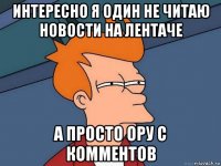 интересно я один не читаю новости на лентаче а просто ору с комментов