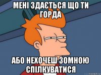 мені здається що ти горда або нехочеш зомною спілкуватися