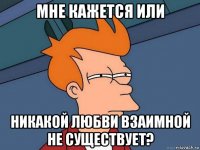 мне кажется или никакой любви взаимной не существует?