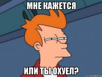 мне кажется или ты охуел?