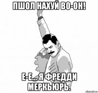 пшол нахуй во-он! е-е... я фредди меркьюрь.